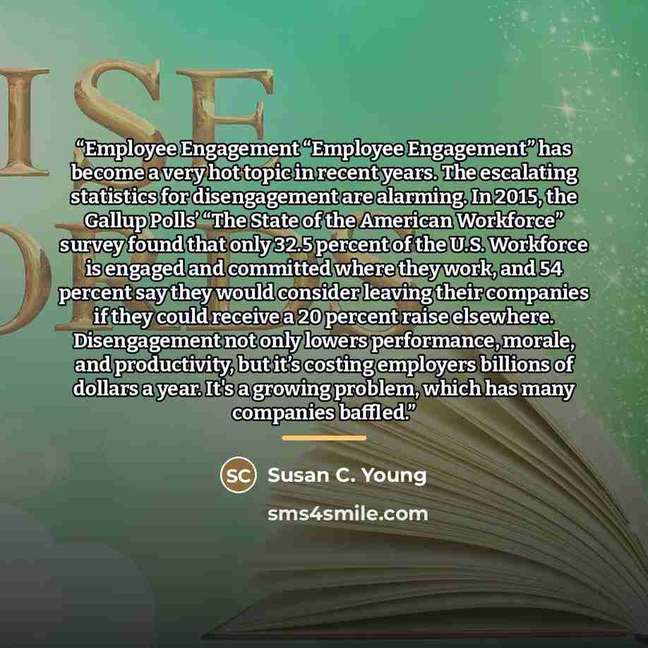 “Employee Engagement “Employee Engagement” has become a very hot topic in recent years. The escalating statistics for disengagement are alarming. In 2015, the Gallup Polls’ “The State of the American Workforce” survey found that only 32.5 percent of the U.S. Workforce is engaged and committed where…” quote by Susan C. Young