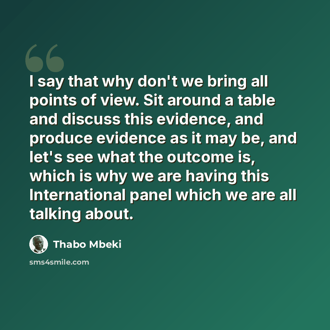 “I say that why don't we bring all points of view. Sit around a table and discuss this evidence, and produce evidence as it may be, and let's see what the outcome is, which is why we are having this International panel which we are all talking about.” quote by Thabo Mbeki