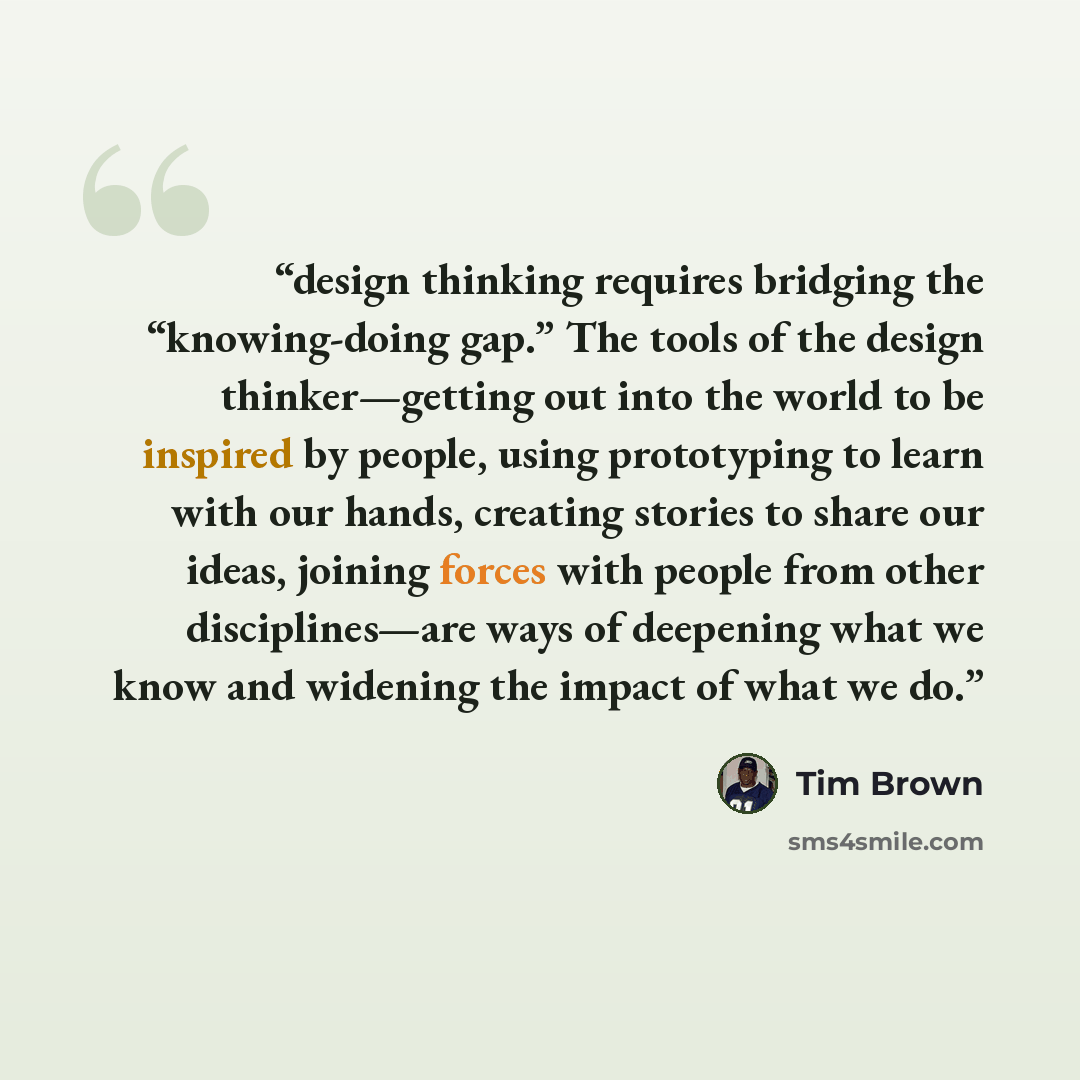 “design thinking requires bridging the “knowing-doing gap.” The tools of the design thinker—getting out into the world to be inspired by people, using prototyping to learn with our hands, creating stories to share our ideas, joining forces with people from other disciplines—are ways of deepening…” quote by Tim Brown