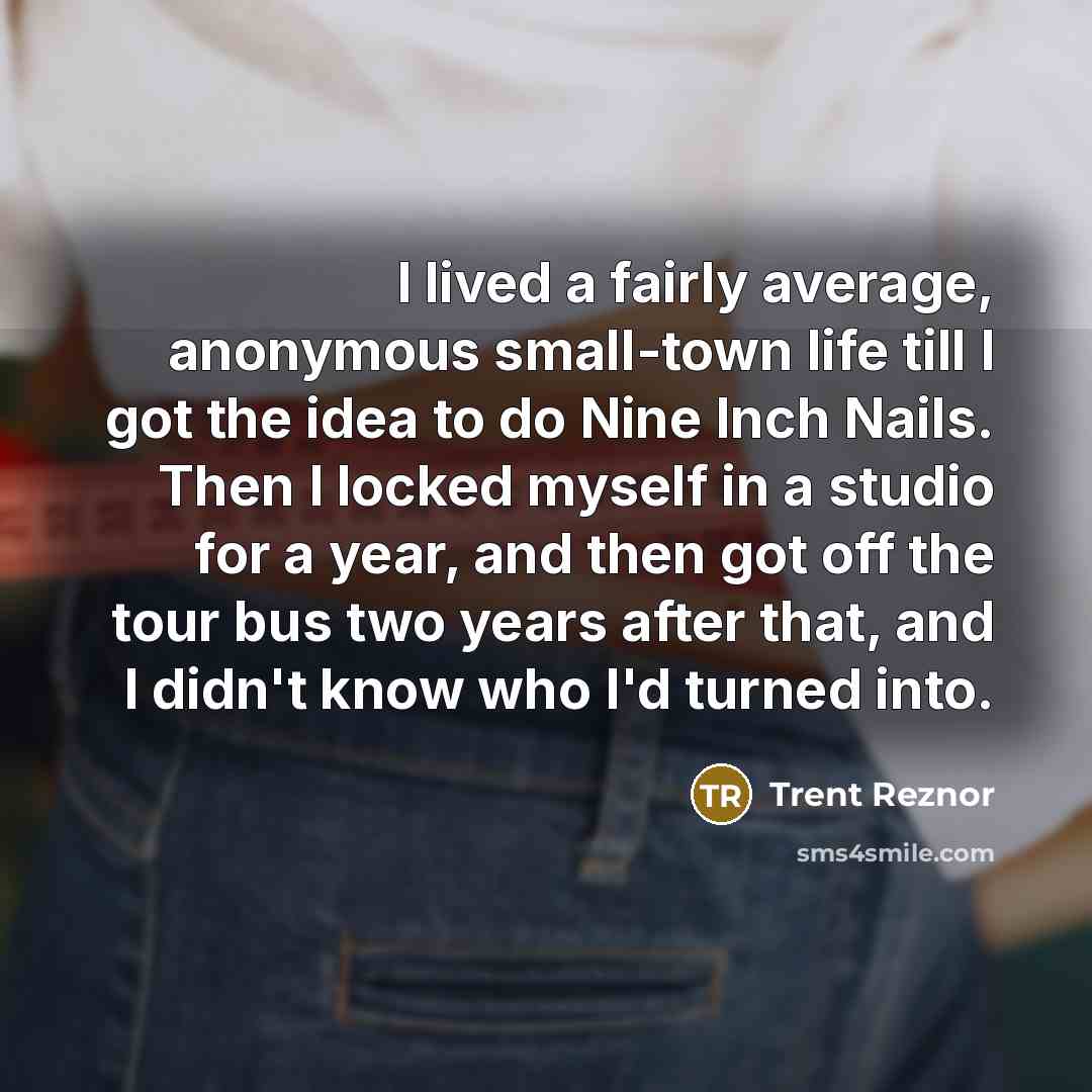 “I lived a fairly average, anonymous small-town life till I got the idea to do Nine Inch Nails. Then I locked myself in a studio for a year, and then got off the tour bus two years after that, and I didn't know who I'd turned into.” quote by Trent Reznor