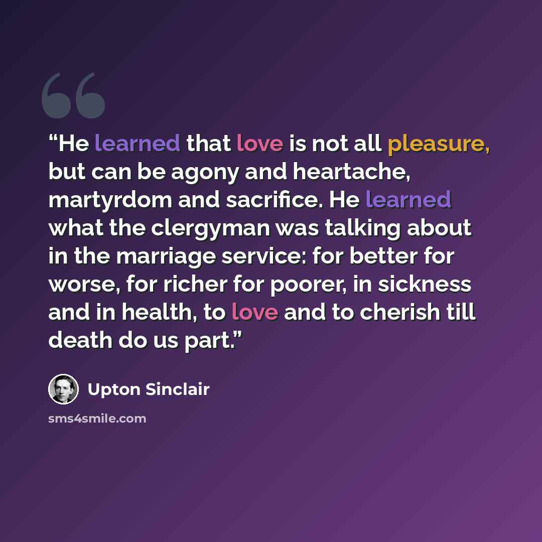“He learned that love is not all pleasure, but can be agony and heartache, martyrdom and sacrifice. He learned what the clergyman was talking about in the marriage service: for better for worse, for richer for poorer, in sickness and in health, to love and to cherish till death do us part.” quote by Upton Sinclair