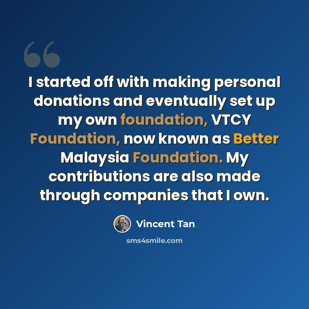 “I started off with making personal donations and eventually set up my own foundation, VTCY Foundation, now known as Better Malaysia Foundation. My contributions are also made through companies that I own.” quote by Vincent Tan