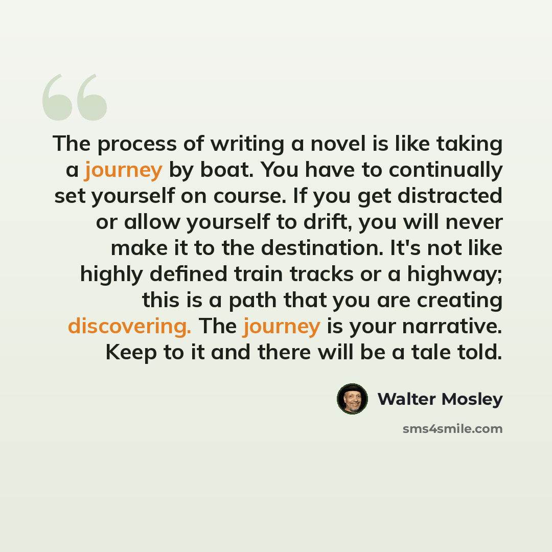 “The process of writing a novel is like taking a journey by boat. You have to continually set yourself on course. If you get distracted or allow yourself to drift, you will never make it to the destination. It's not like highly defined train tracks or a highway; this is a path that you are creating…” quote by Walter Mosley