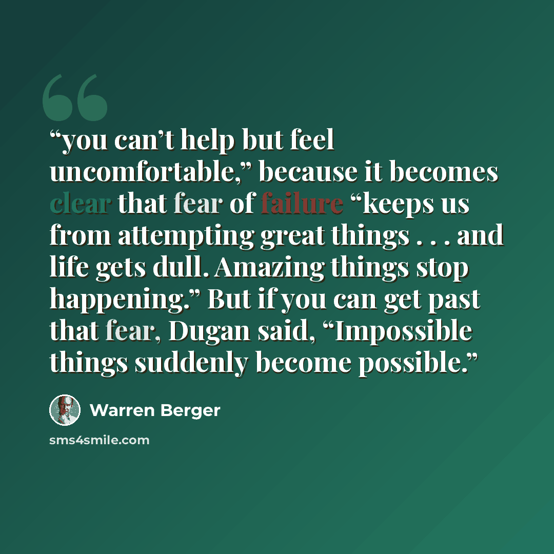 “you can’t help but feel uncomfortable,” because it becomes clear that fear of failure “keeps us from attempting great things . . . and life gets dull. Amazing things stop happening.” But if you can get past that fear, Dugan said, “Impossible things suddenly become possible.” quote by Warren Berger