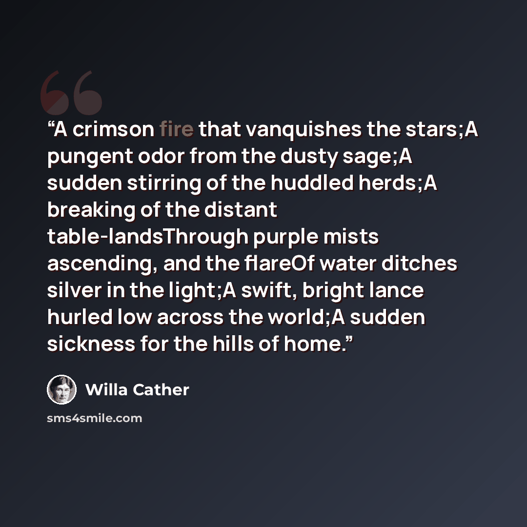 “A crimson fire that vanquishes the stars;A pungent odor from the dusty sage;A sudden stirring of the huddled herds;A breaking of the distant table-landsThrough purple mists ascending, and the flareOf water ditches silver in the light;A swift, bright lance hurled low across the world;A sudden…” quote by Willa Cather