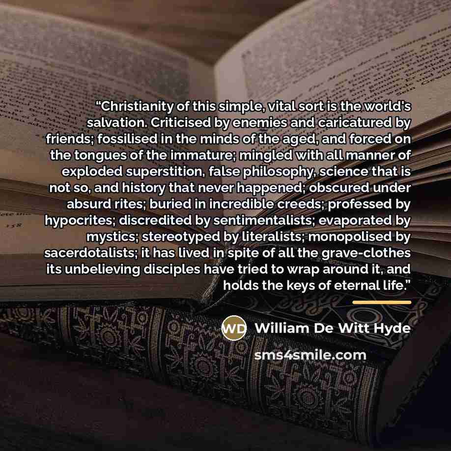 “Christianity of this simple, vital sort is the world's salvation. Criticised by enemies and caricatured by friends; fossilised in the minds of the aged, and forced on the tongues of the immature; mingled with all manner of exploded superstition, false philosophy, science that is not so, and…” quote by William De Witt Hyde