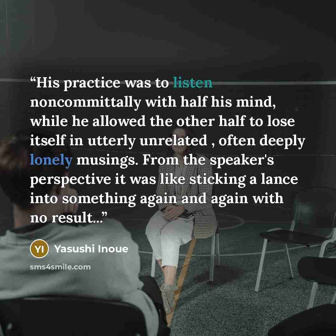 “His practice was to listen noncommittally with half his mind, while he allowed the other half to lose itself in utterly unrelated , often deeply lonely musings. From the speaker's perspective it was like sticking a lance into something again and again with no result...” quote by Yasushi Inoue