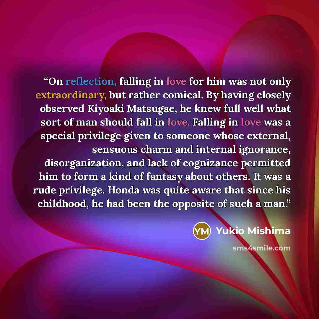 “On reflection, falling in love for him was not only extraordinary, but rather comical. By having closely observed Kiyoaki Matsugae, he knew full well what sort of man should fall in love. Falling in love was a special privilege given to someone whose external, sensuous charm and internal…” quote by Yukio Mishima