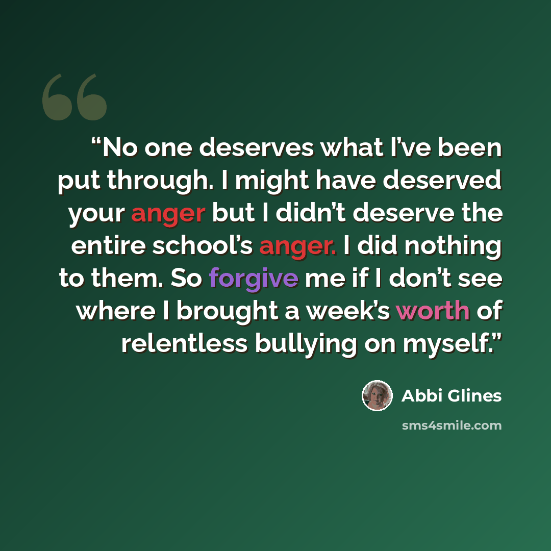 “No one deserves what I’ve been put through. I might have deserved your anger but I didn’t deserve the entire school’s anger. I did nothing to them. So forgive me if I don’t see where I brought a week’s worth of relentless bullying on myself.” quote by Abbi Glines