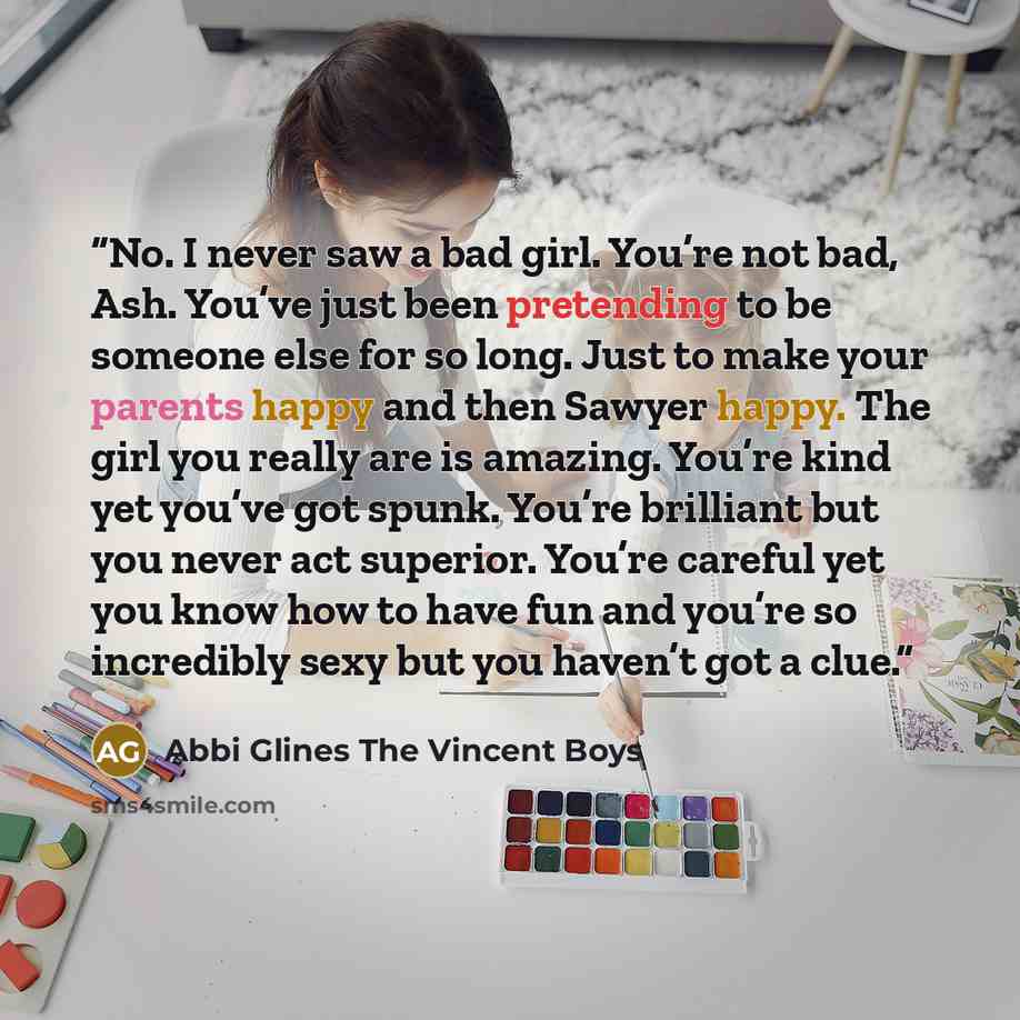“No. I never saw a bad girl. You’re not bad, Ash. You’ve just been pretending to be someone else for so long. Just to make your parents happy and then Sawyer happy. The girl you really are is amazing. You’re kind yet you’ve got spunk. You’re brilliant but you never act superior. You’re careful yet…” quote by Abbi Glines The Vincent Boys