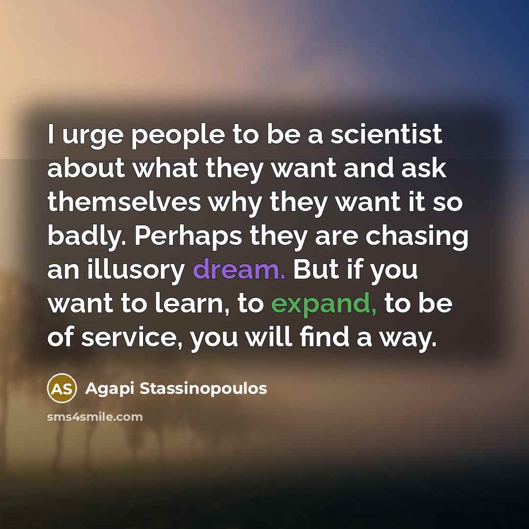 “I urge people to be a scientist about what they want and ask themselves why they want it so badly. Perhaps they are chasing an illusory dream. But if you want to learn, to expand, to be of service, you will find a way.” quote by Agapi Stassinopoulos