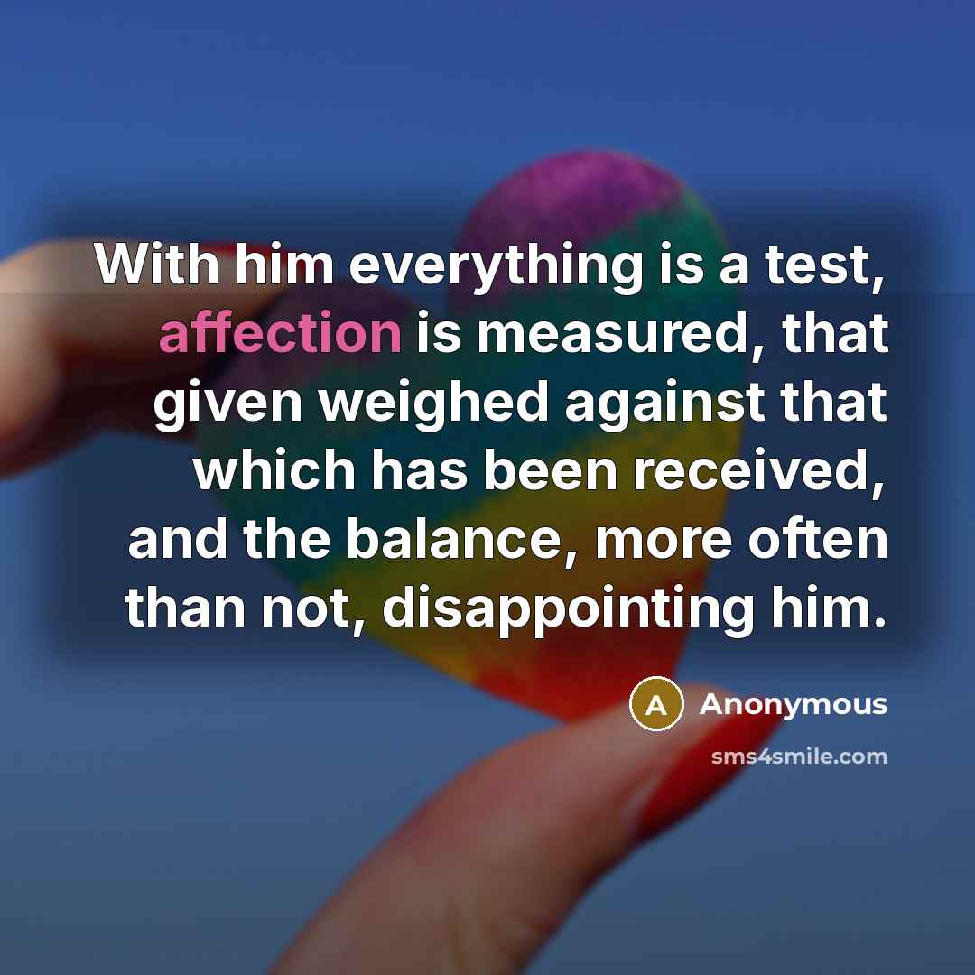 “With him everything is a test, affection is measured, that given weighed against that which has been received, and the balance, more often than not, disappointing him.” quote by Anonymous