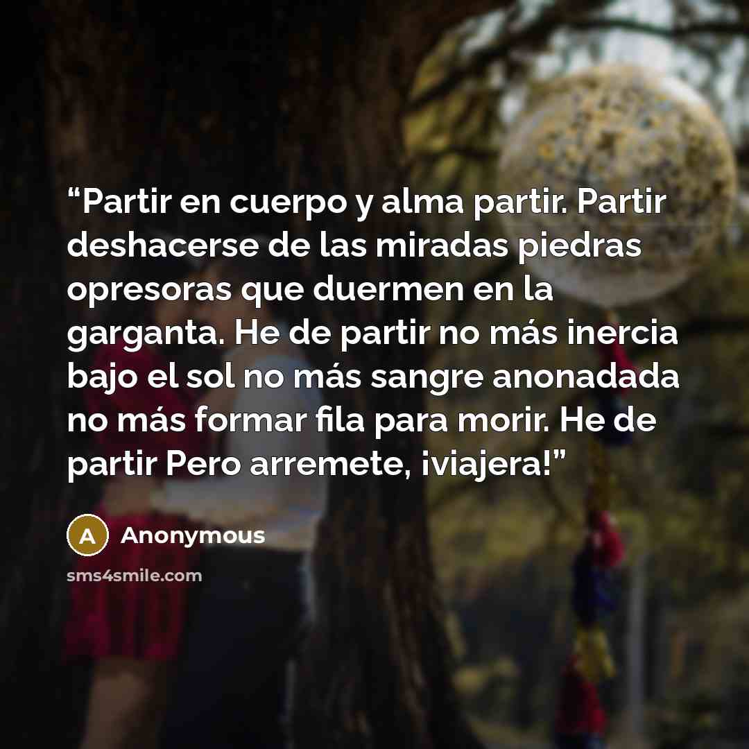 “Partir en cuerpo y alma partir. Partir deshacerse de las miradas piedras opresoras que duermen en la garganta. He de partir no más inercia bajo el sol no más sangre anonadada no más formar fila para morir. He de partir Pero arremete, ¡viajera!” quote by Anonymous