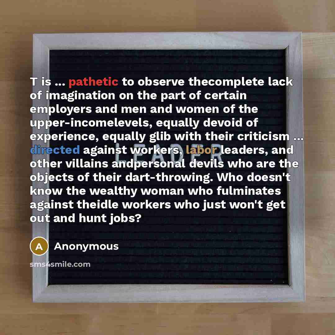 “T is ... pathetic to observe thecomplete lack of imagination on the part of certain employers and men and women of the upper-incomelevels, equally devoid of experience, equally glib with their criticism ... directed against workers, labor leaders, and other villains andpersonal devils who are the…” quote by Anonymous