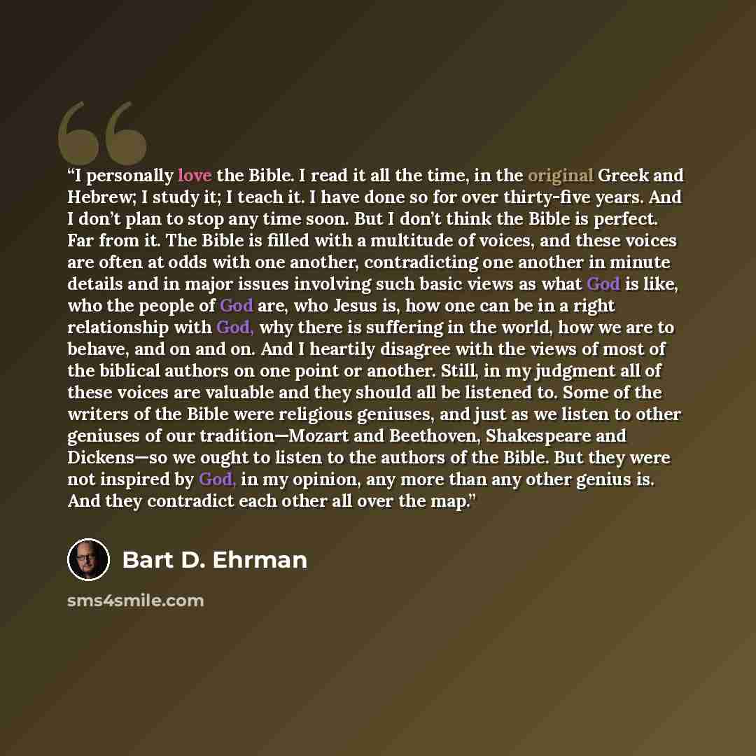 “I personally love the Bible. I read it all the time, in the original Greek and Hebrew; I study it; I teach it. I have done so for over thirty-five years. And I don’t plan to stop any time soon. But I don’t think the Bible is perfect. Far from it. The Bible is filled with a multitude of voices, and…” quote by Bart D. Ehrman