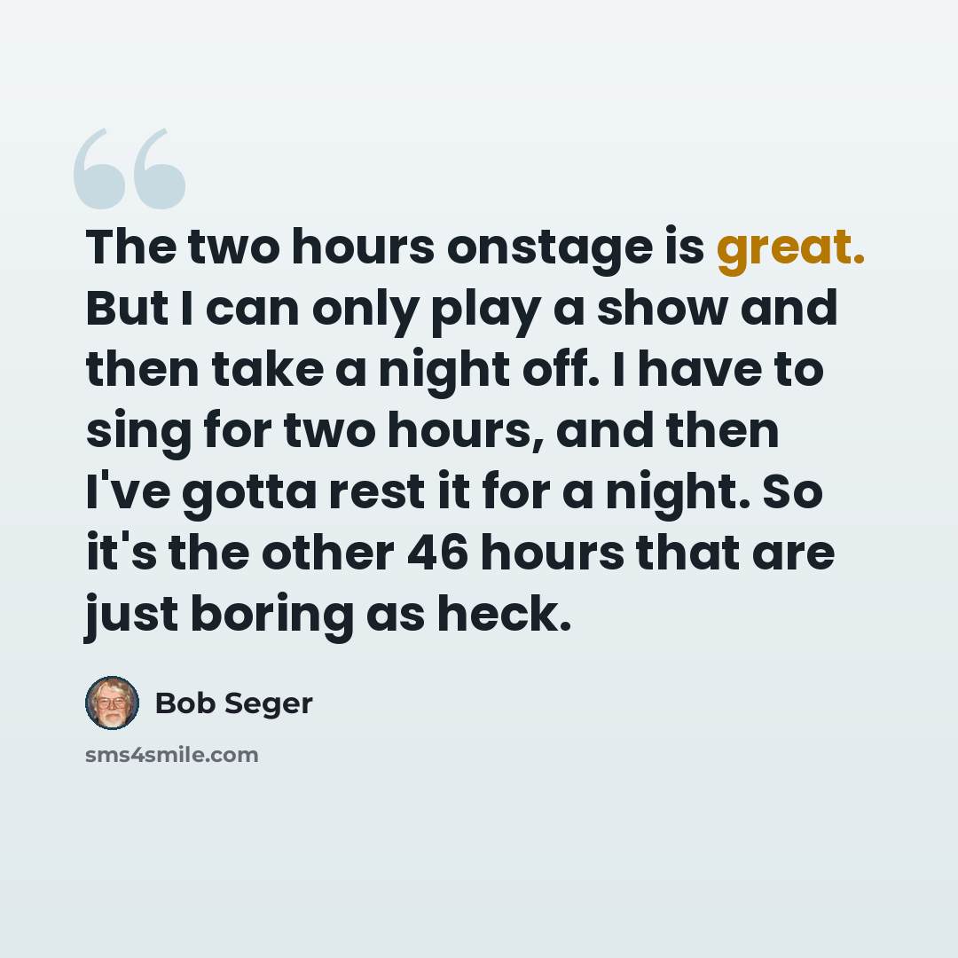 “The two hours onstage is great. But I can only play a show and then take a night off. I have to sing for two hours, and then I've gotta rest it for a night. So it's the other 46 hours that are just boring as heck.” quote by Bob Seger