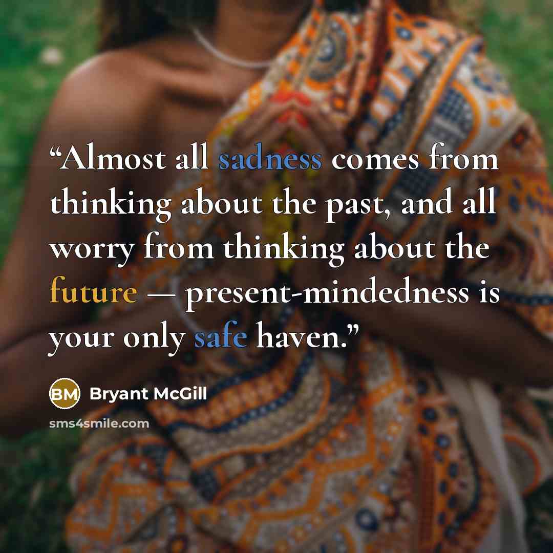“Almost all sadness comes from thinking about the past, and all worry from thinking about the future — present-mindedness is your only safe haven.” quote by Bryant McGill