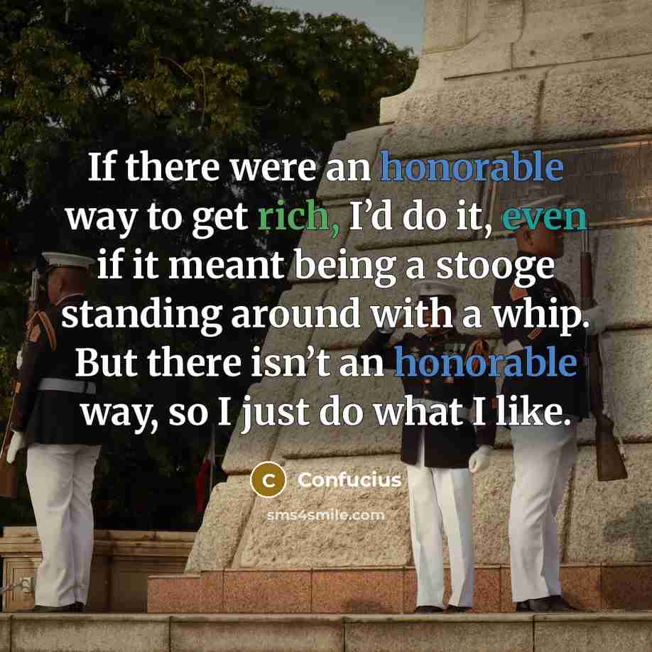 “If there were an honorable way to get rich, I’d do it, even if it meant being a stooge standing around with a whip. But there isn’t an honorable way, so I just do what I like.” quote by Confucius