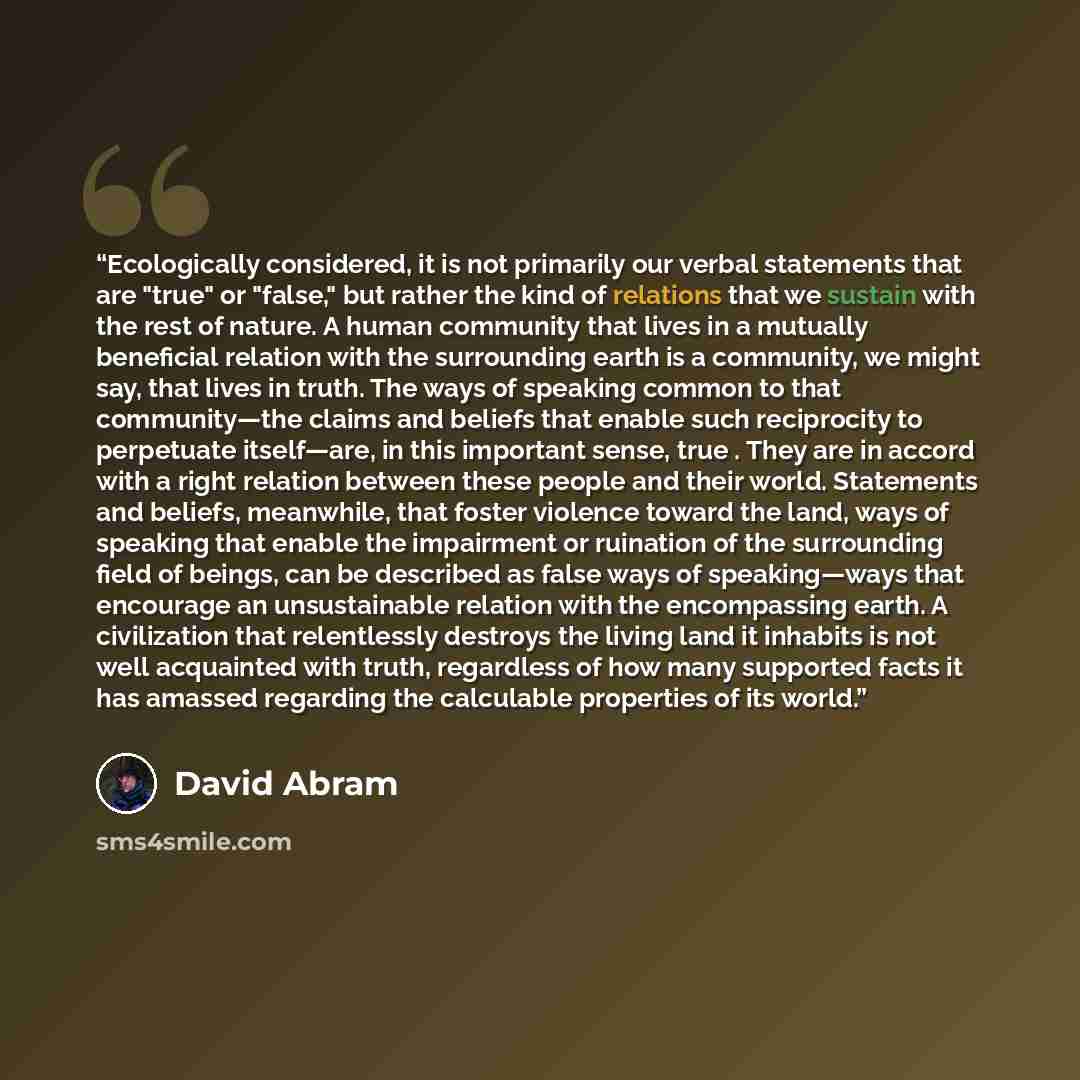 “Ecologically considered, it is not primarily our verbal statements that are "true" or "false," but rather the kind of relations that we sustain with the rest of nature. A human community that lives in a mutually beneficial relation with the surrounding earth is a community, we might say, that…” quote by David Abram