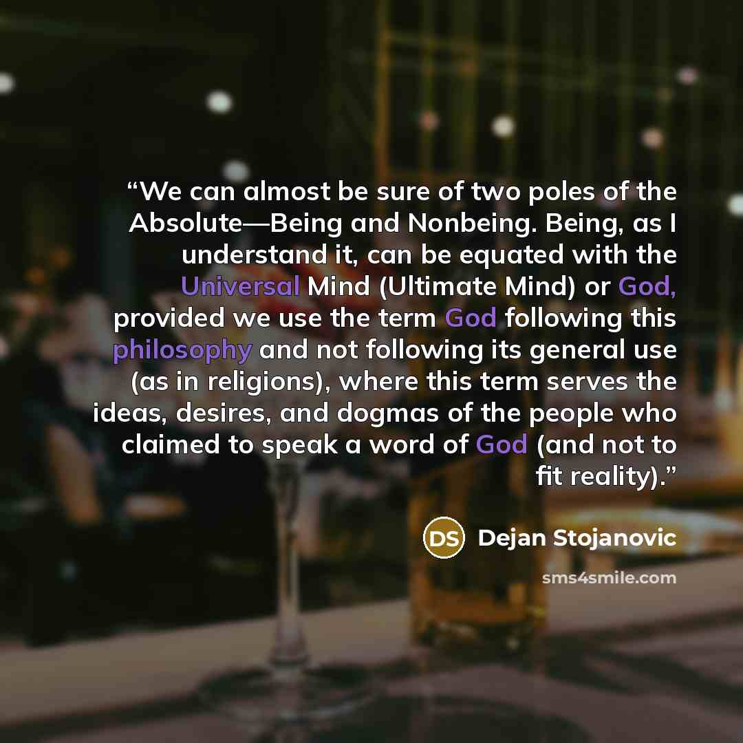“We can almost be sure of two poles of the Absolute—Being and Nonbeing. Being, as I understand it, can be equated with the Universal Mind (Ultimate Mind) or God, provided we use the term God following this philosophy and not following its general use (as in religions), where this term serves the…” quote by Dejan Stojanovic