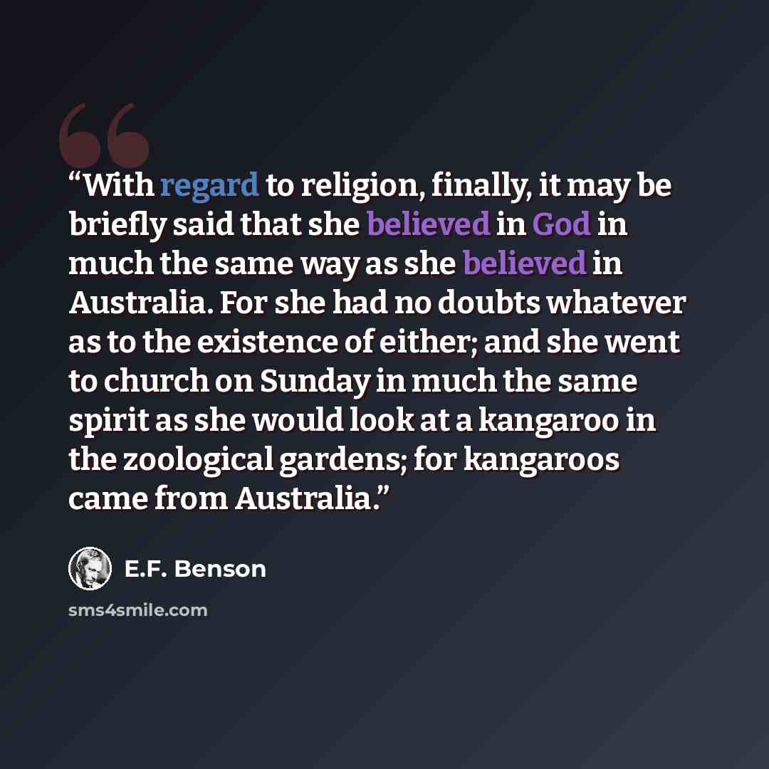 “With regard to religion, finally, it may be briefly said that she believed in God in much the same way as she believed in Australia. For she had no doubts whatever as to the existence of either; and she went to church on Sunday in much the same spirit as she would look at a kangaroo in the…” quote by E.F. Benson