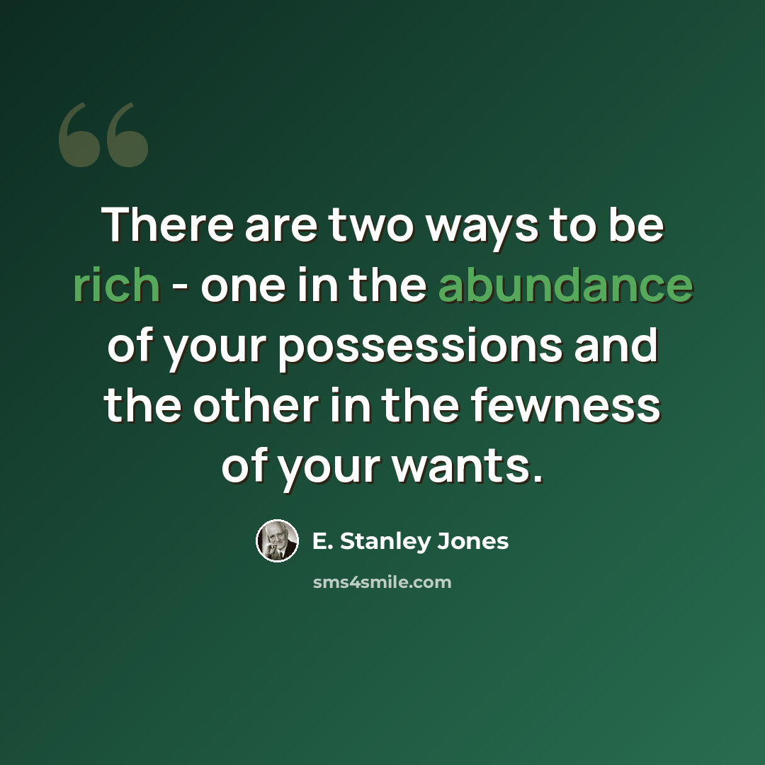 “There are two ways to be rich - one in the abundance of your possessions and the other in the fewness of your wants.” quote by E. Stanley Jones