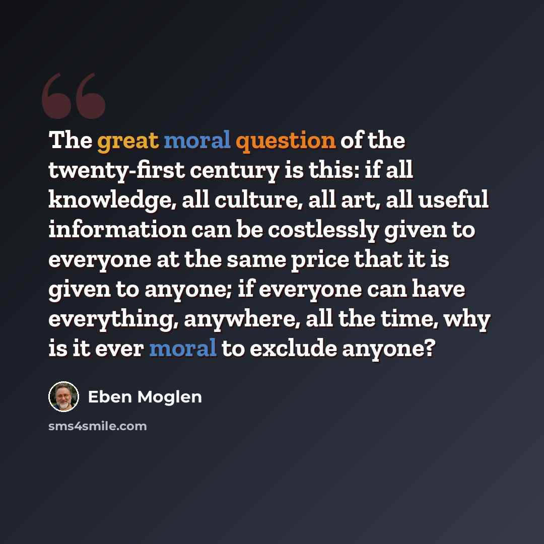 “The great moral question of the twenty-first century is this: if all knowledge, all culture, all art, all useful information can be costlessly given to everyone at the same price that it is given to anyone; if everyone can have everything, anywhere, all the time, why is it ever moral to exclude…” quote by Eben Moglen