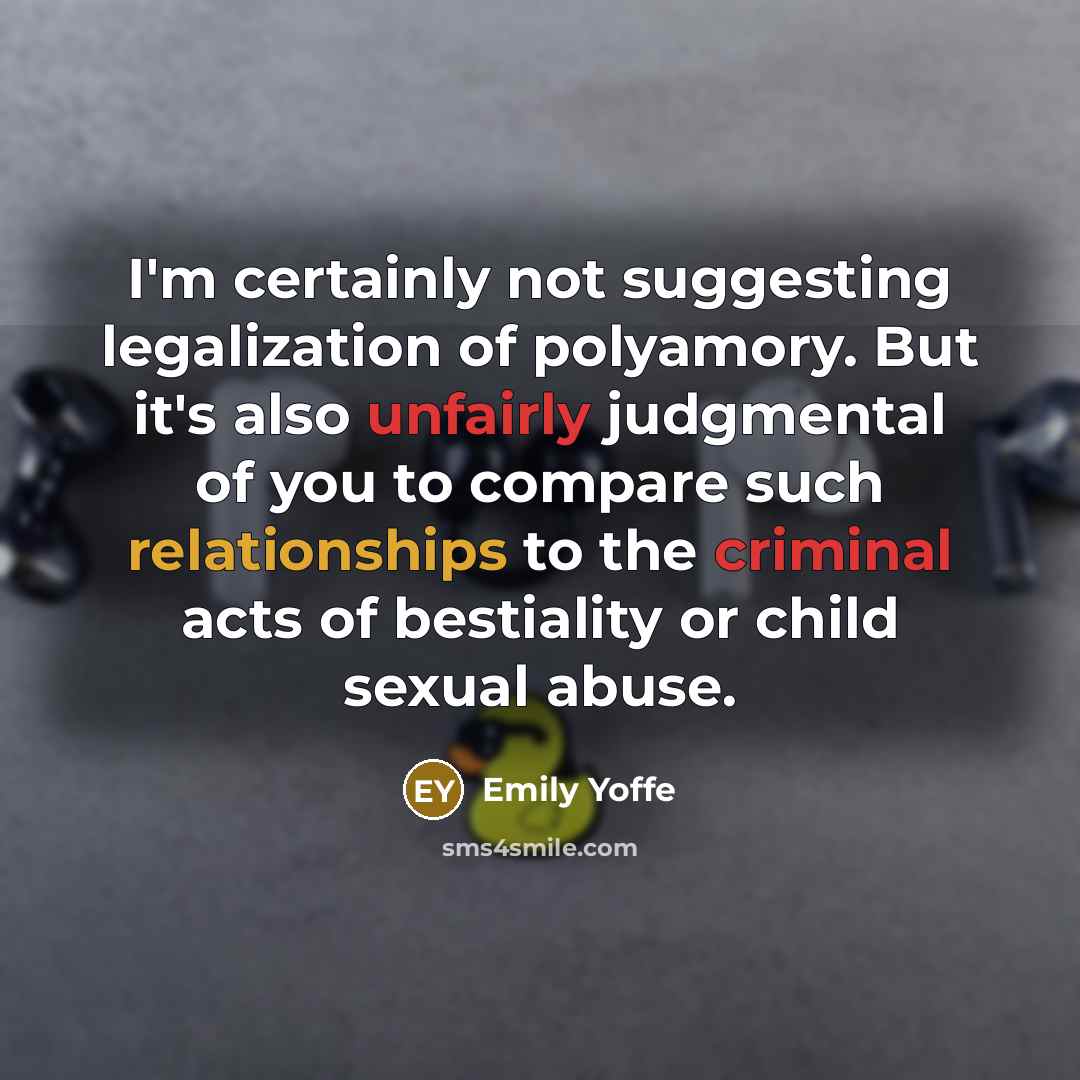 “I'm certainly not suggesting legalization of polyamory. But it's also unfairly judgmental of you to compare such relationships to the criminal acts of bestiality or child sexual abuse.” quote by Emily Yoffe