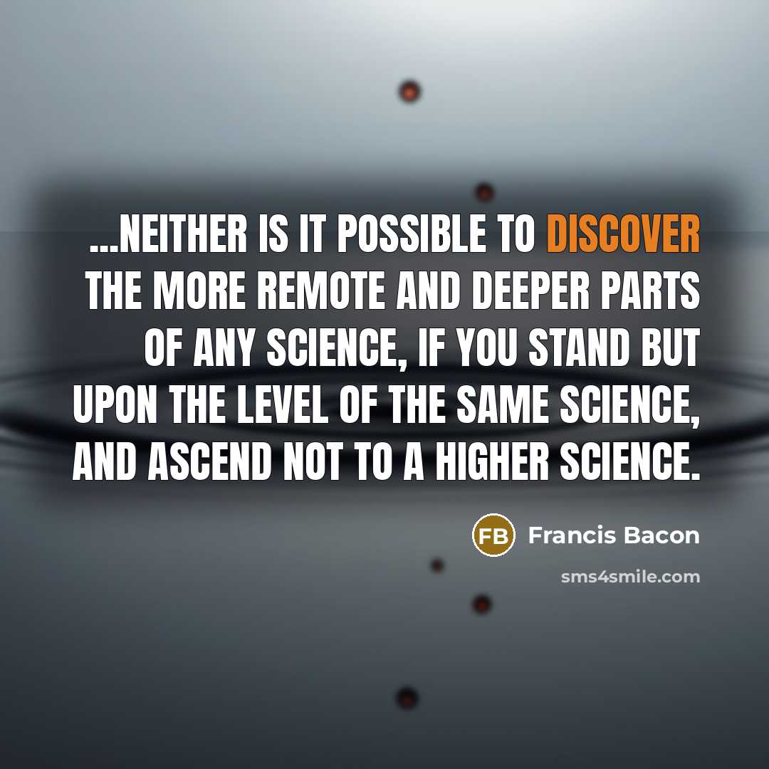 “...neither is it possible to discover the more remote and deeper parts of any science, if you stand but upon the level of the same science, and ascend not to a higher science.” quote by Francis Bacon