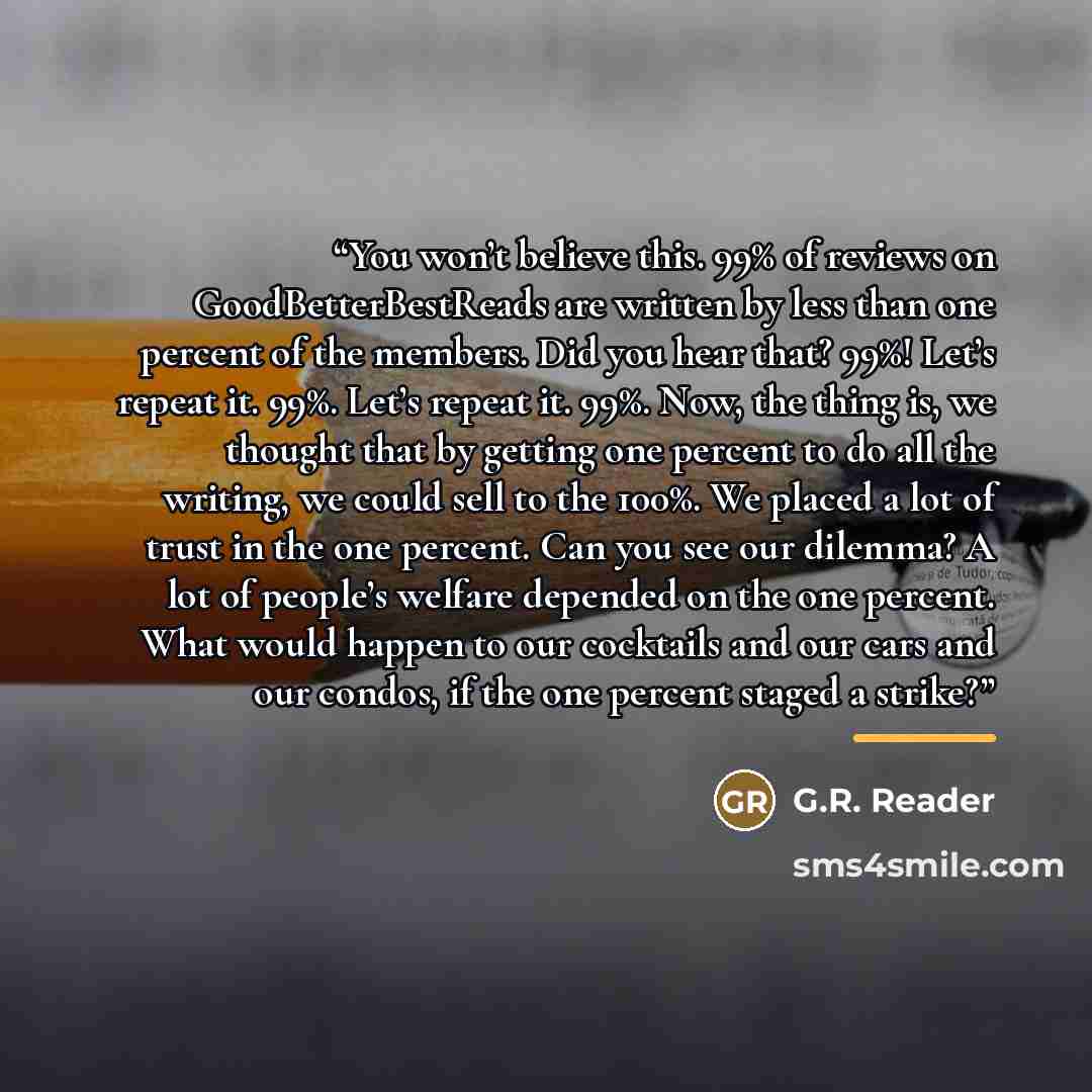 “You won’t believe this. 99% of reviews on GoodBetterBestReads are written by less than one percent of the members. Did you hear that? 99%! Let’s repeat it. 99%. Let’s repeat it. 99%. Now, the thing is, we thought that by getting one percent to do all the writing, we could sell to the 100%. We…” quote by G.R. Reader