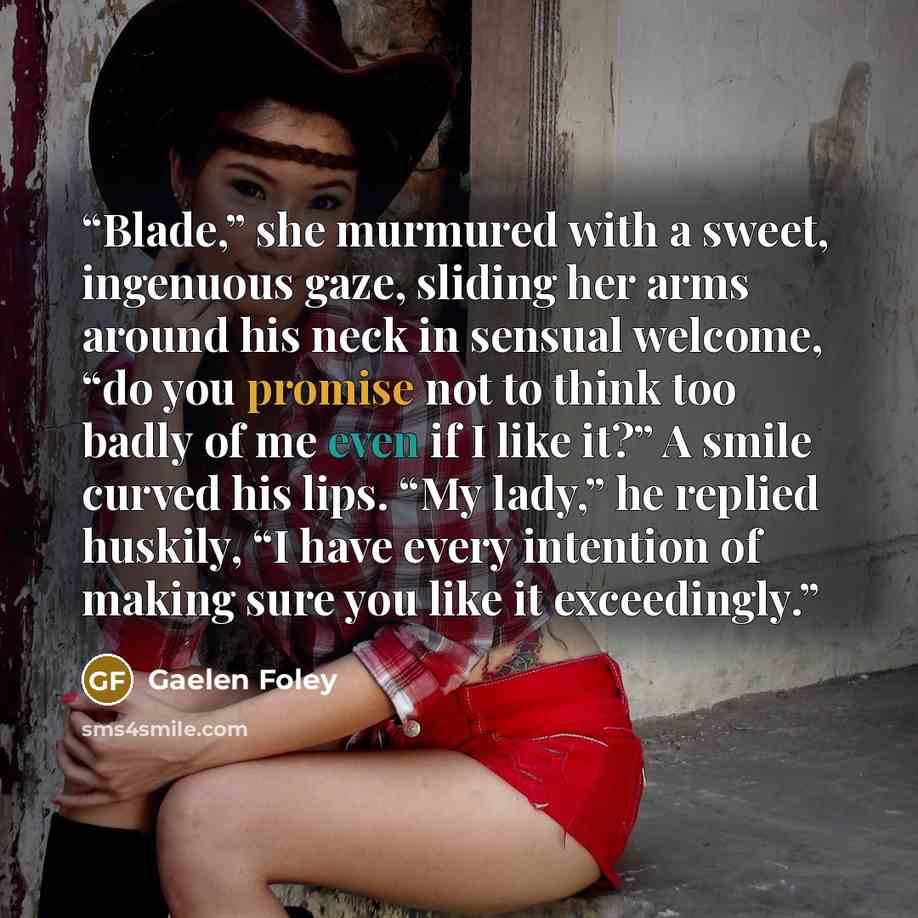 “Blade,” she murmured with a sweet, ingenuous gaze, sliding her arms around his neck in sensual welcome, “do you promise not to think too badly of me even if I like it?” A smile curved his lips. “My lady,” he replied huskily, “I have every intention of making sure you like it exceedingly.” quote by Gaelen Foley