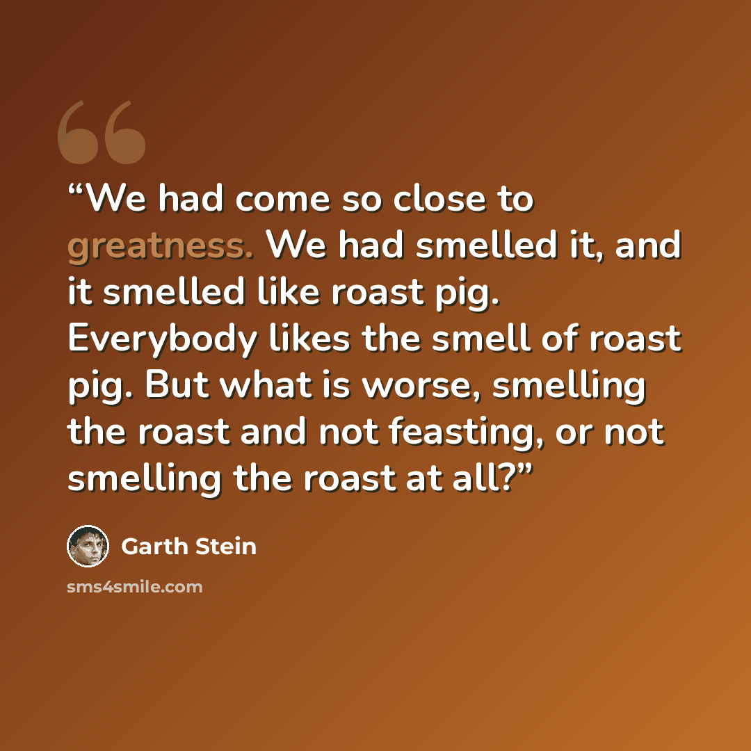 “We had come so close to greatness. We had smelled it, and it smelled like roast pig. Everybody likes the smell of roast pig. But what is worse, smelling the roast and not feasting, or not smelling the roast at all?” quote by Garth Stein