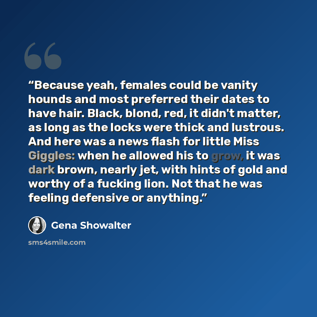 “Because yeah, females could be vanity hounds and most preferred their dates to have hair. Black, blond, red, it didn't matter, as long as the locks were thick and lustrous. And here was a news flash for little Miss Giggles: when he allowed his to grow, it was dark brown, nearly jet, with hints of…” quote by Gena Showalter