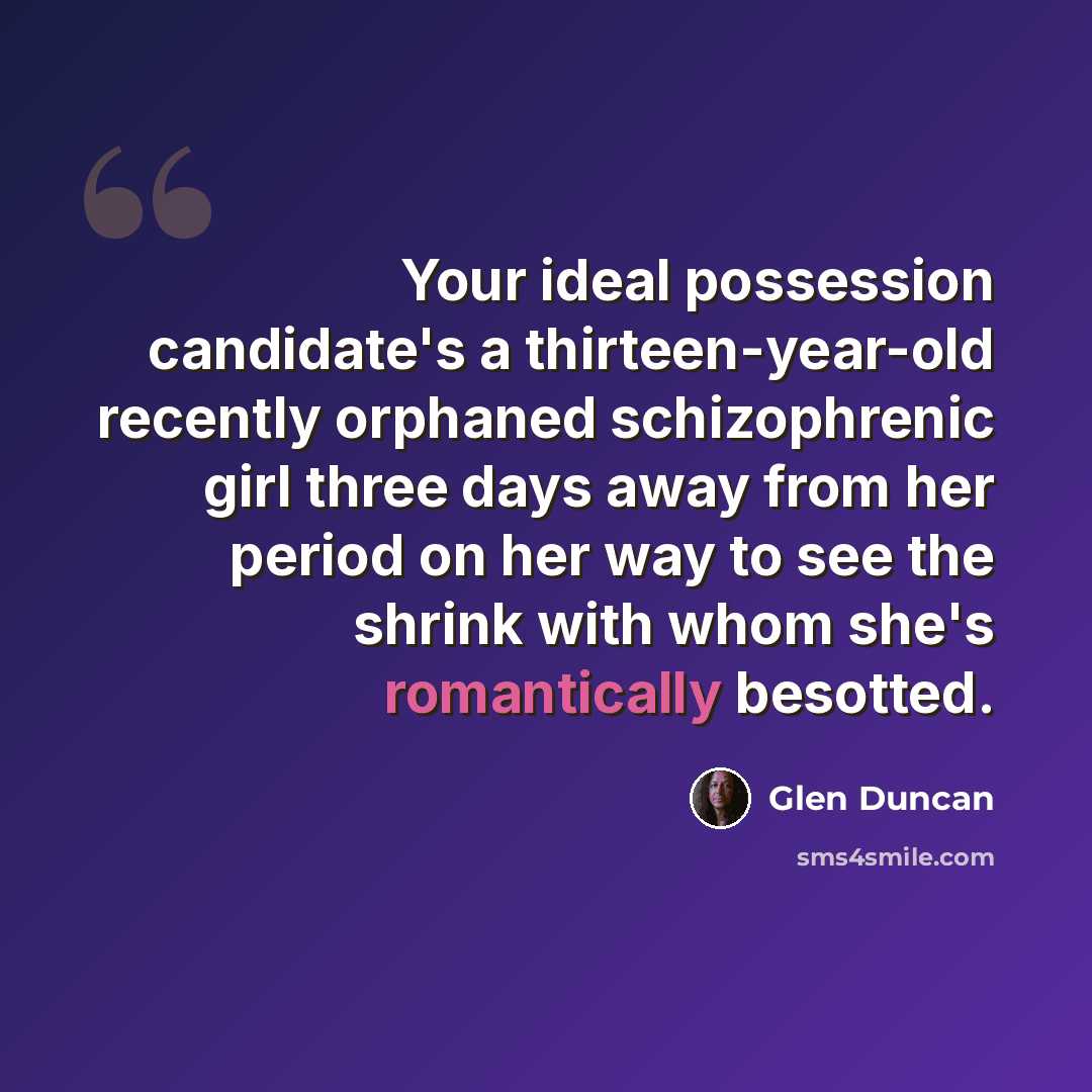 “Your ideal possession candidate's a thirteen-year-old recently orphaned schizophrenic girl three days away from her period on her way to see the shrink with whom she's romantically besotted.” quote by Glen Duncan