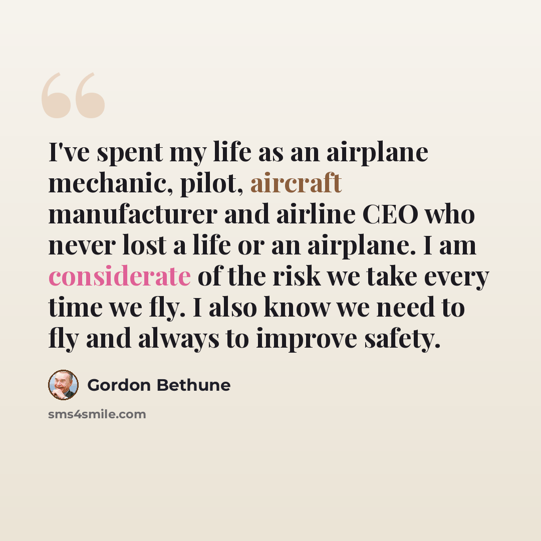 “I've spent my life as an airplane mechanic, pilot, aircraft manufacturer and airline CEO who never lost a life or an airplane. I am considerate of the risk we take every time we fly. I also know we need to fly and always to improve safety.” quote by Gordon Bethune