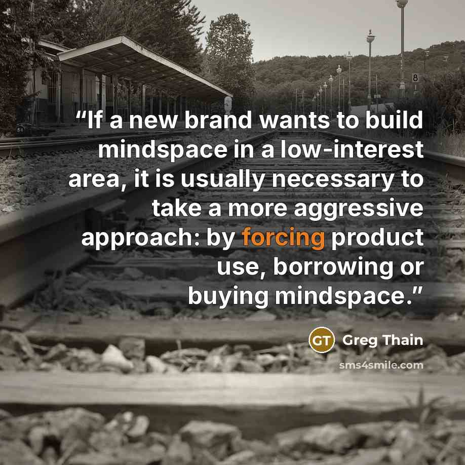“If a new brand wants to build mindspace in a low-interest area, it is usually necessary to take a more aggressive approach: by forcing product use, borrowing or buying mindspace.” quote by Greg Thain