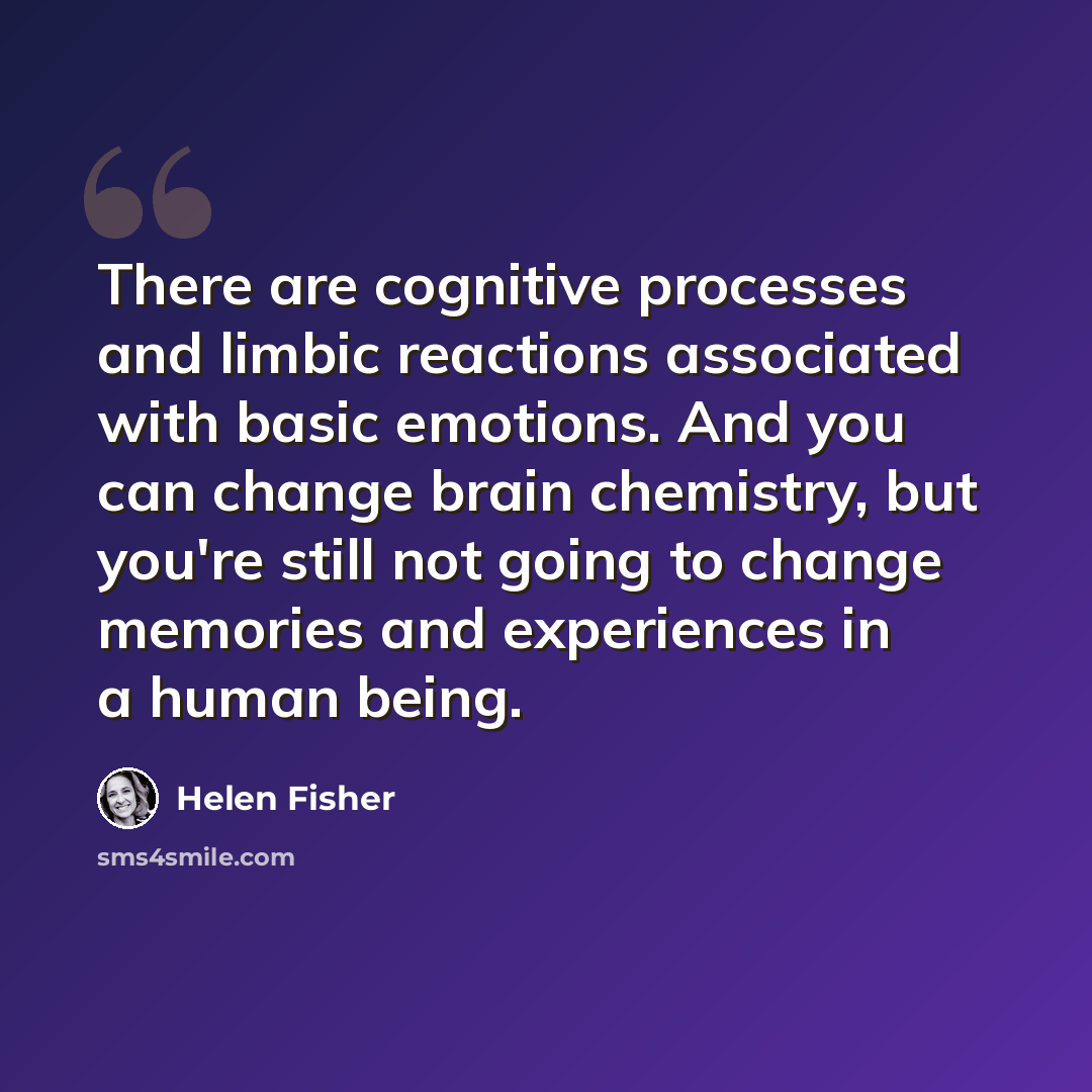 “There are cognitive processes and limbic reactions associated with basic emotions. And you can change brain chemistry, but you're still not going to change memories and experiences in a human being.” quote by Helen Fisher