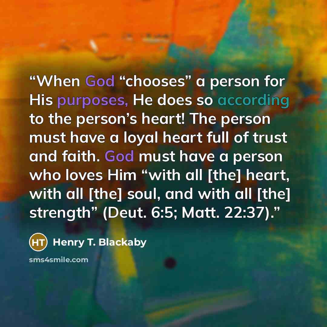 “When God “chooses” a person for His purposes, He does so according to the person’s heart! The person must have a loyal heart full of trust and faith. God must have a person who loves Him “with all [the] heart, with all [the] soul, and with all [the] strength” (Deut. 6:5; Matt. 22:37).” quote by Henry T. Blackaby