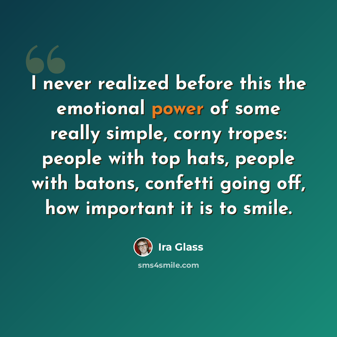 “I never realized before this the emotional power of some really simple, corny tropes: people with top hats, people with batons, confetti going off, how important it is to smile.” quote by Ira Glass