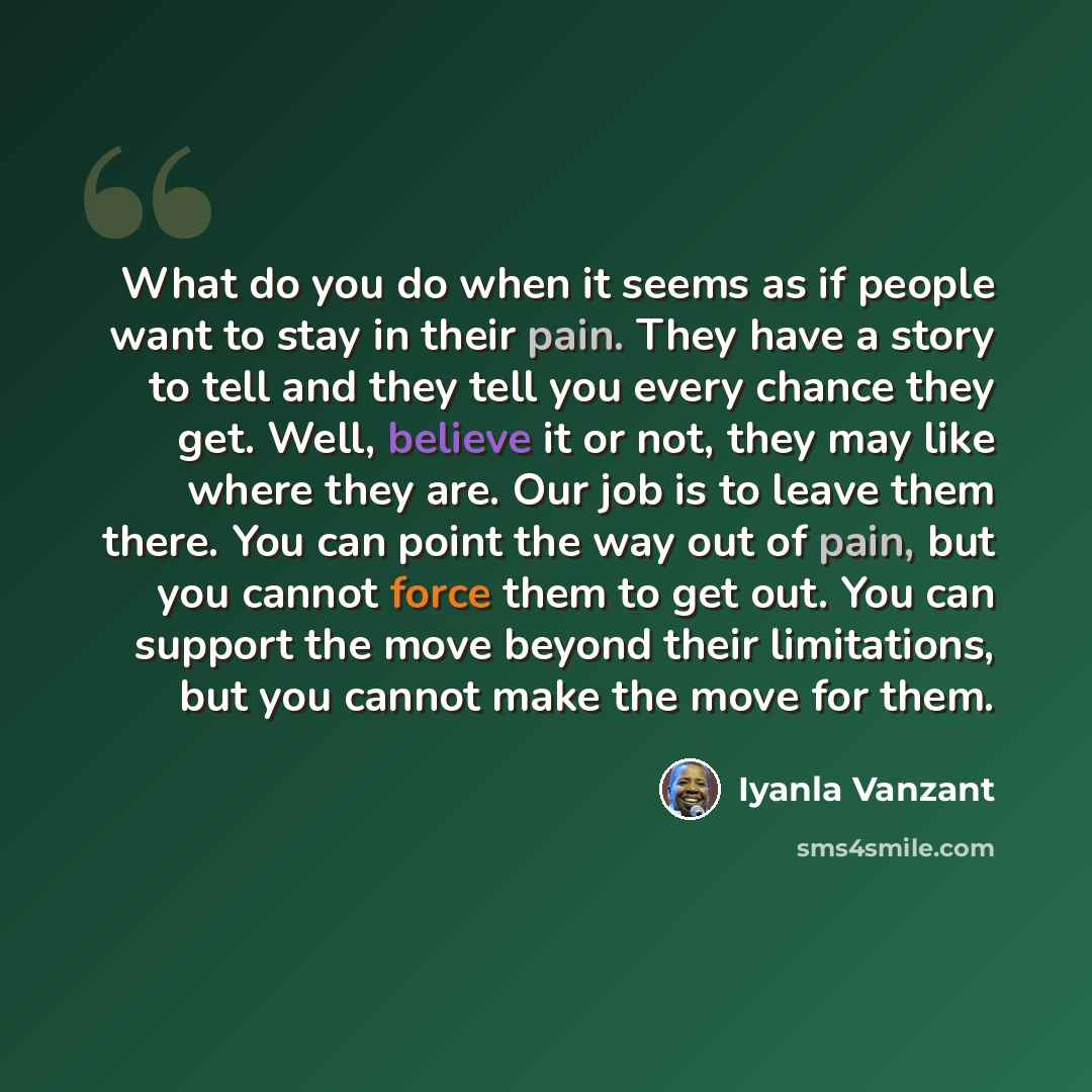 “What do you do when it seems as if people want to stay in their pain. They have a story to tell and they tell you every chance they get. Well, believe it or not, they may like where they are. Our job is to leave them there. You can point the way out of pain, but you cannot force them to get out…” quote by Iyanla Vanzant