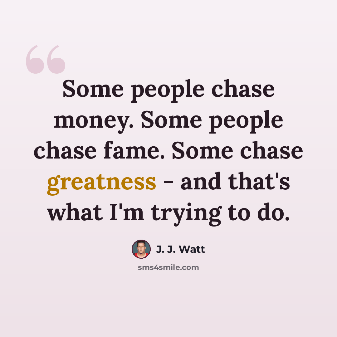 “Some people chase money. Some people chase fame. Some chase greatness - and that's what I'm trying to do.” quote by J. J. Watt