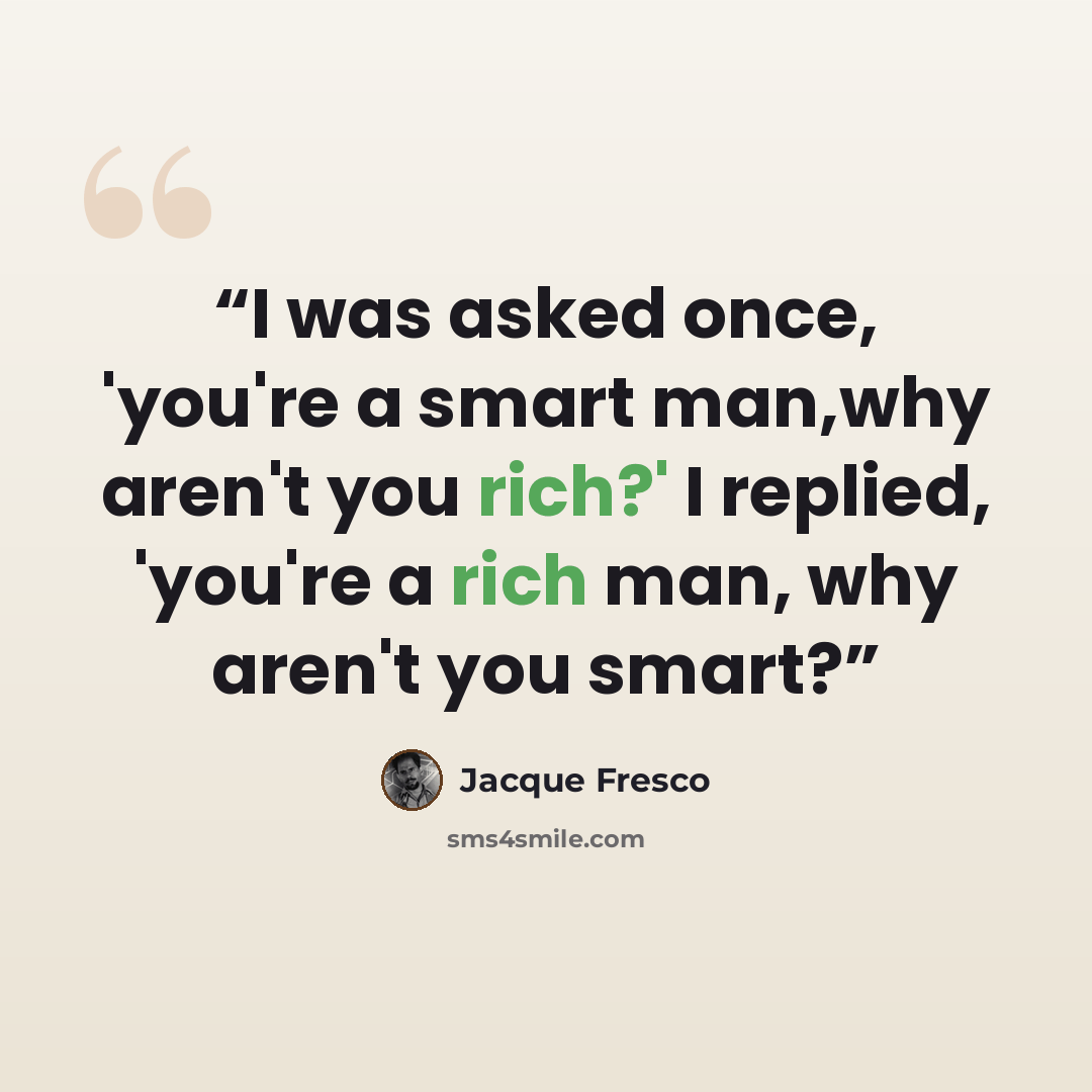 “I was asked once, 'you're a smart man,why aren't you rich?' I replied, 'you're a rich man, why aren't you smart?” quote by Jacque Fresco