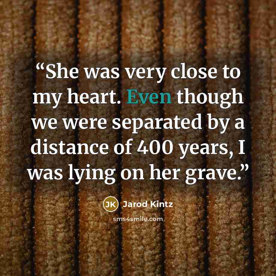 “She was very close to my heart. Even though we were separated by a distance of 400 years, I was lying on her grave.” quote by Jarod Kintz