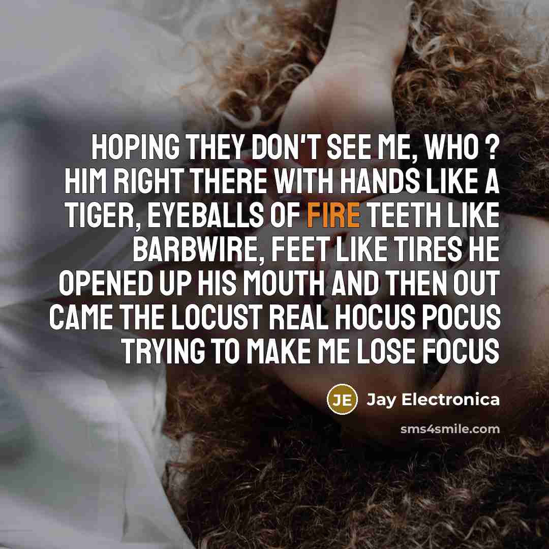 “Hoping they don't see me, who ? him right there with hands like a tiger, eyeballs of fire teeth like barbwire, feet like tires he opened up his mouth and then out came the locust real hocus pocus trying to make me lose focus” quote by Jay Electronica