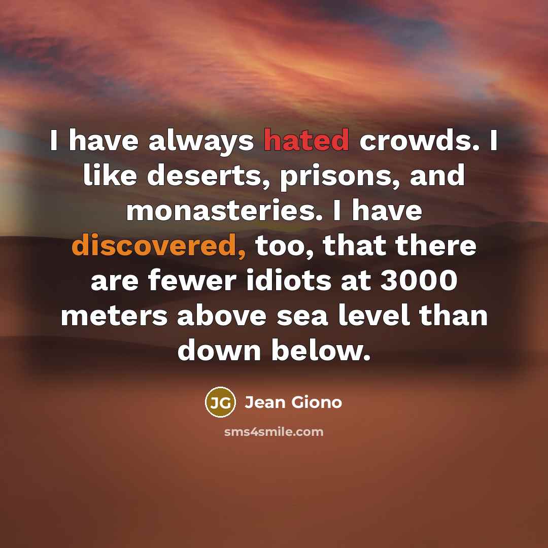 “I have always hated crowds. I like deserts, prisons, and monasteries. I have discovered, too, that there are fewer idiots at 3000 meters above sea level than down below.” quote by Jean Giono