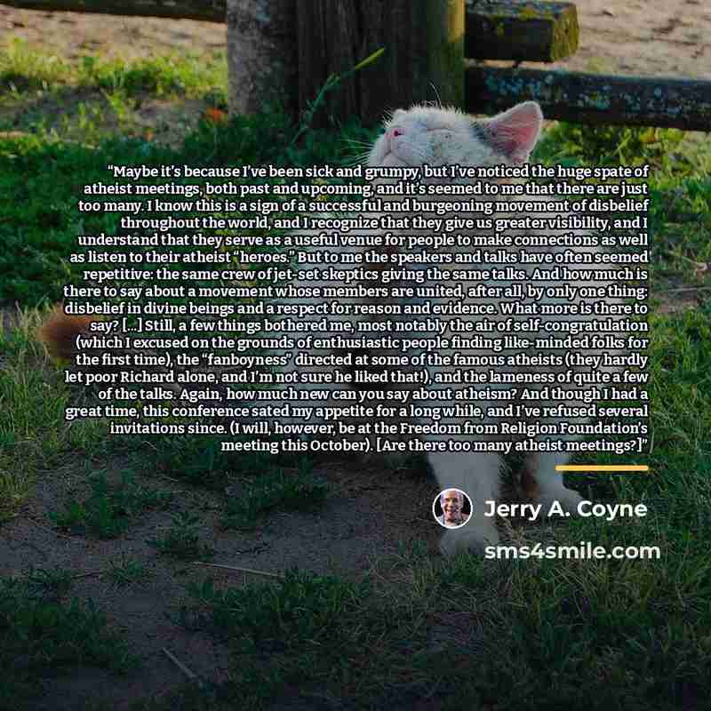 “Maybe it’s because I’ve been sick and grumpy, but I’ve noticed the huge spate of atheist meetings, both past and upcoming, and it’s seemed to me that there are just too many. I know this is a sign of a successful and burgeoning movement of disbelief throughout the world, and I recognize that they…” quote by Jerry A. Coyne