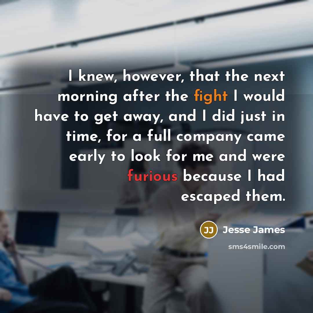 “I knew, however, that the next morning after the fight I would have to get away, and I did just in time, for a full company came early to look for me and were furious because I had escaped them.” quote by Jesse James