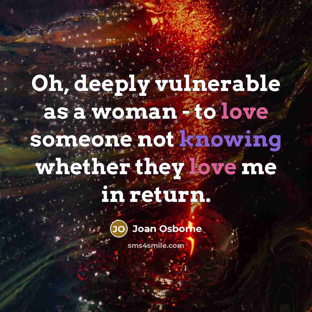 “Oh, deeply vulnerable as a woman - to love someone not knowing whether they love me in return.” quote by Joan Osborne