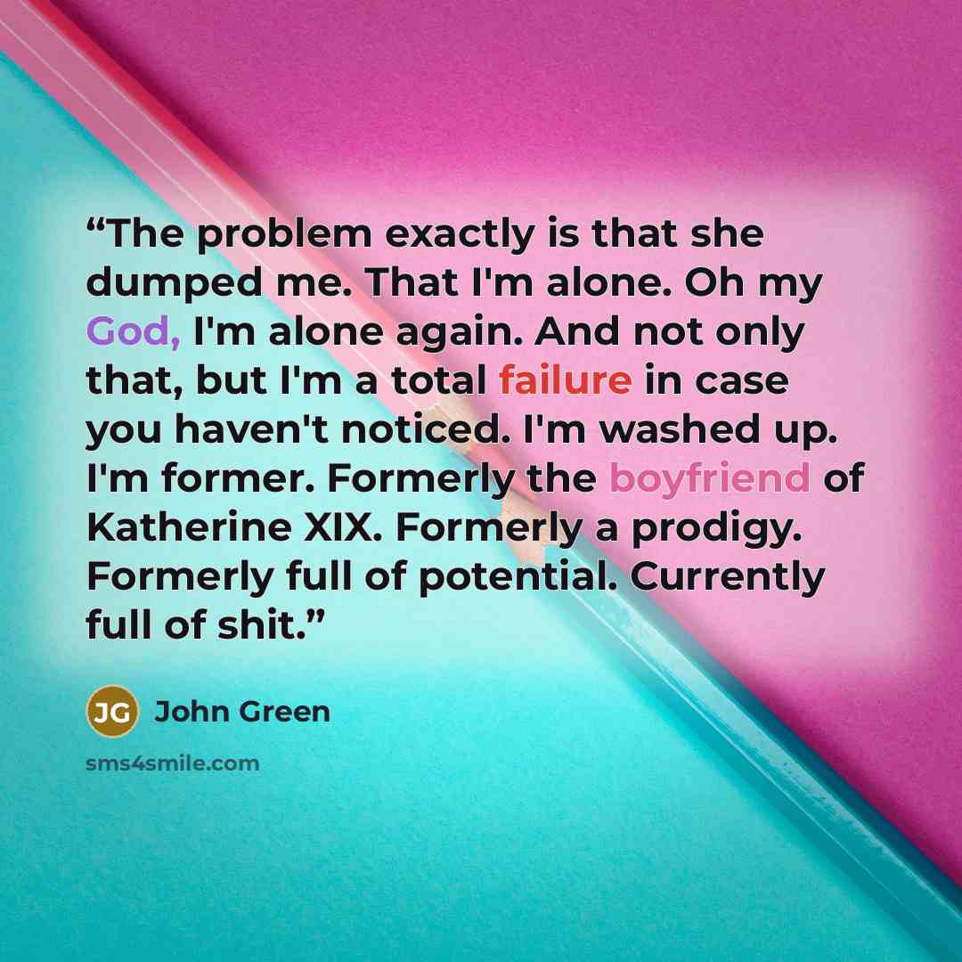 “The problem exactly is that she dumped me. That I'm alone. Oh my God, I'm alone again. And not only that, but I'm a total failure in case you haven't noticed. I'm washed up. I'm former. Formerly the boyfriend of Katherine XIX. Formerly a prodigy. Formerly full of potential. Currently full of shit.” quote by John Green