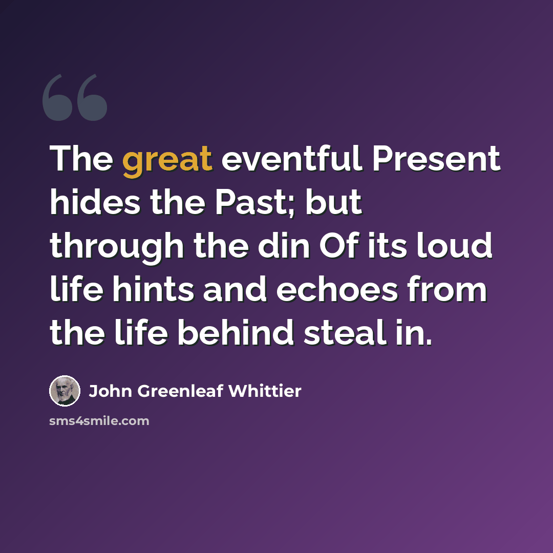 “The great eventful Present hides the Past; but through the din Of its loud life hints and echoes from the life behind steal in.” quote by John Greenleaf Whittier